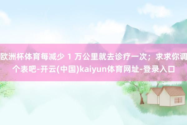 欧洲杯体育每减少 1 万公里就去诊疗一次；求求你调个表吧-开云(中国)kaiyun体育网址-登录入口
