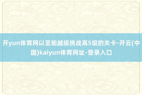 开yun体育网以至能越级挑战高5级的关卡-开云(中国)kaiyun体育网址-登录入口