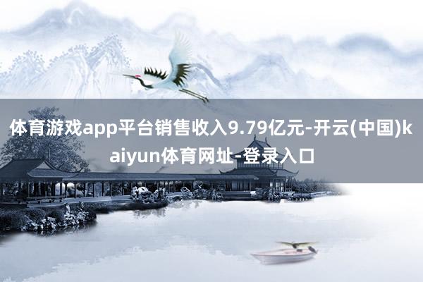 体育游戏app平台销售收入9.79亿元-开云(中国)kaiyun体育网址-登录入口