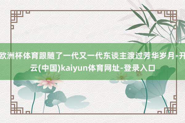 欧洲杯体育跟随了一代又一代东谈主渡过芳华岁月-开云(中国)kaiyun体育网址-登录入口