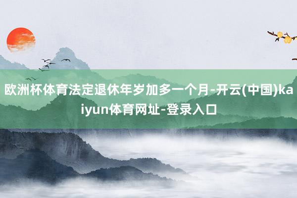 欧洲杯体育法定退休年岁加多一个月-开云(中国)kaiyun体育网址-登录入口