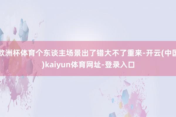 欧洲杯体育个东谈主场景出了错大不了重来-开云(中国)kaiyun体育网址-登录入口