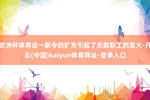 欧洲杯体育这一新令的扩充引起了无数职工的发火-开云(中国)kaiyun体育网址-登录入口