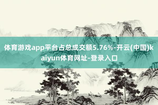 体育游戏app平台占总成交额5.76%-开云(中国)kaiyun体育网址-登录入口