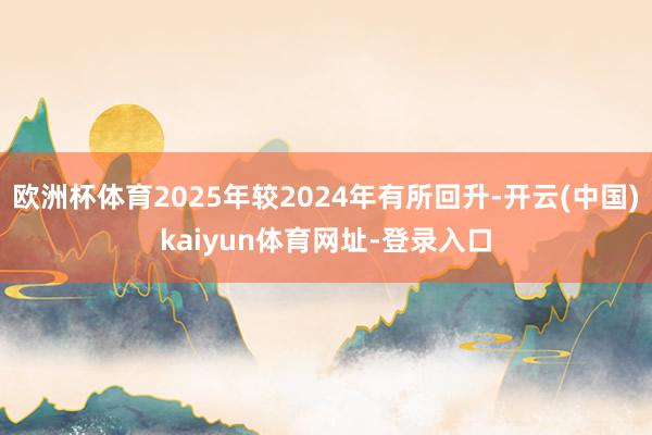 欧洲杯体育2025年较2024年有所回升-开云(中国)kaiyun体育网址-登录入口