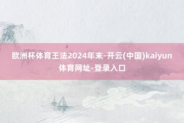 欧洲杯体育 王法2024年末-开云(中国)kaiyun体育网址-登录入口