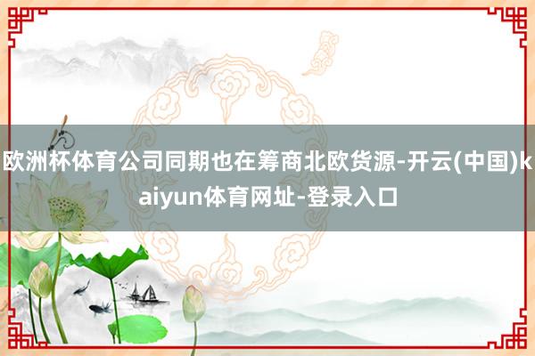 欧洲杯体育公司同期也在筹商北欧货源-开云(中国)kaiyun体育网址-登录入口