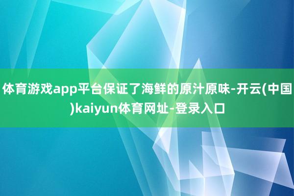 体育游戏app平台保证了海鲜的原汁原味-开云(中国)kaiyun体育网址-登录入口
