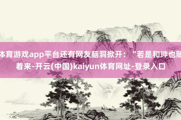 体育游戏app平台还有网友脑洞掀开:“若是和珅也随着来-开云(中国)kaiyun体育网址-登录入口