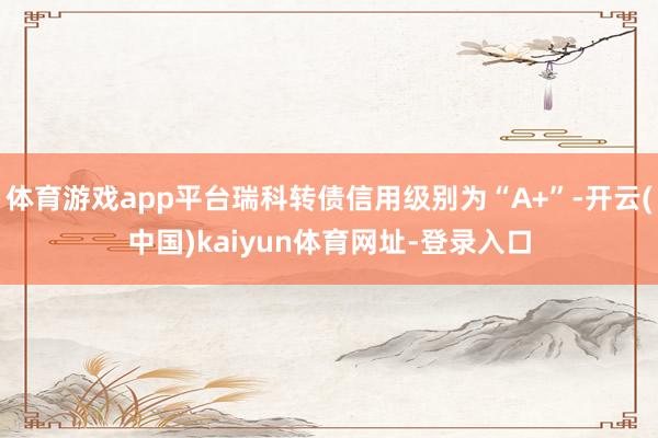 体育游戏app平台瑞科转债信用级别为“A+”-开云(中国)kaiyun体育网址-登录入口