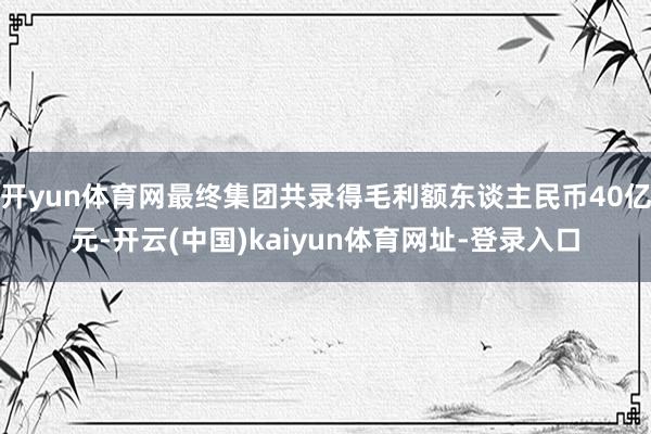 开yun体育网最终集团共录得毛利额东谈主民币40亿元-开云(中国)kaiyun体育网址-登录入口