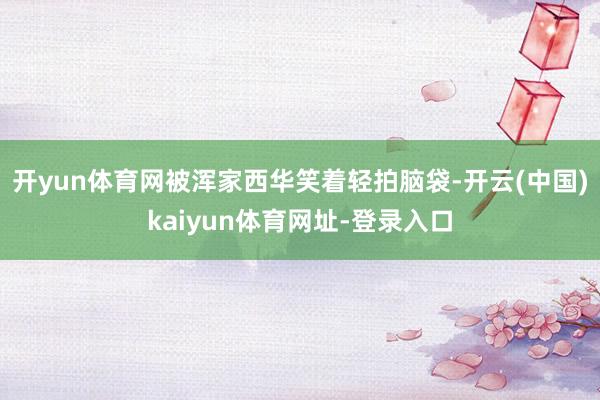 开yun体育网被浑家西华笑着轻拍脑袋-开云(中国)kaiyun体育网址-登录入口