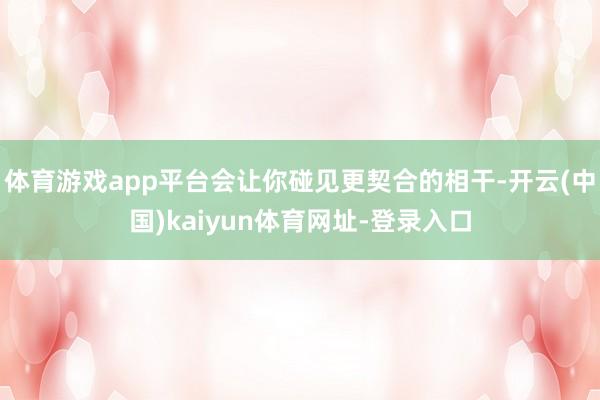 体育游戏app平台会让你碰见更契合的相干-开云(中国)kaiyun体育网址-登录入口
