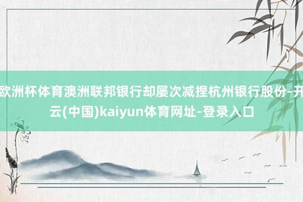欧洲杯体育澳洲联邦银行却屡次减捏杭州银行股份-开云(中国)kaiyun体育网址-登录入口