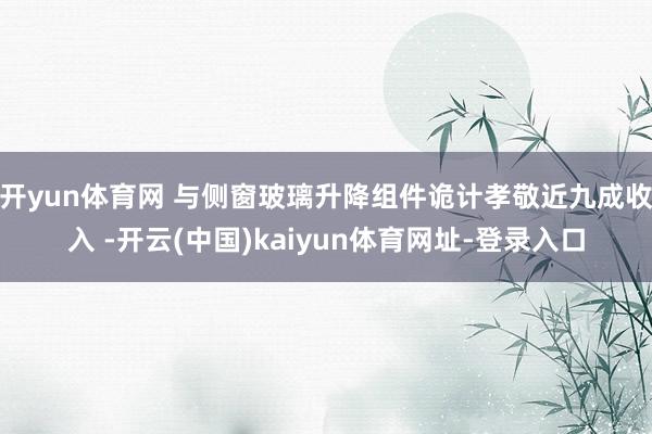 开yun体育网 与侧窗玻璃升降组件诡计孝敬近九成收入 -开云(中国)kaiyun体育网址-登录入口