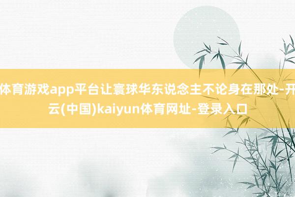 体育游戏app平台让寰球华东说念主不论身在那处-开云(中国)kaiyun体育网址-登录入口
