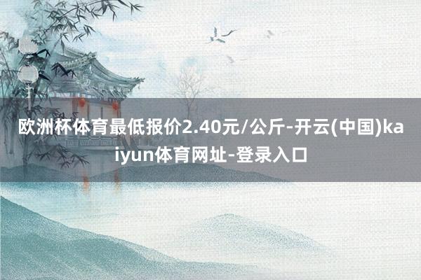 欧洲杯体育最低报价2.40元/公斤-开云(中国)kaiyun体育网址-登录入口