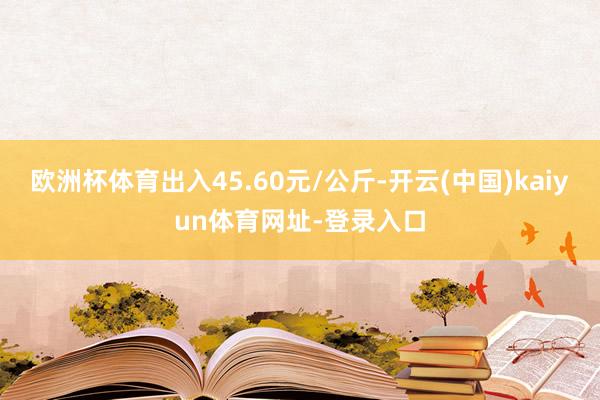欧洲杯体育出入45.60元/公斤-开云(中国)kaiyun体育网址-登录入口