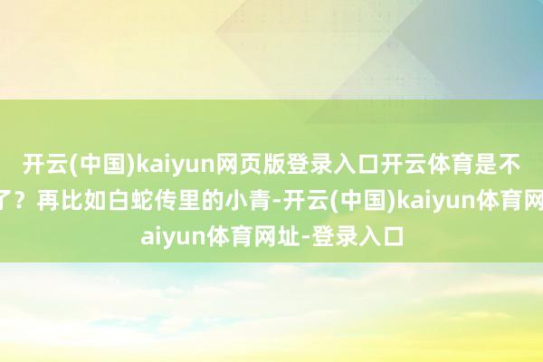 开云(中国)kaiyun网页版登录入口开云体育是不是求永生去了?再比如白蛇传里的小青-开云(中国)kaiyun体育网址-登录入口
