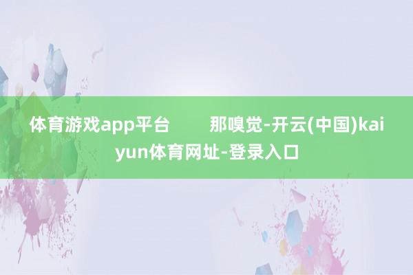 体育游戏app平台        那嗅觉-开云(中国)kaiyun体育网址-登录入口
