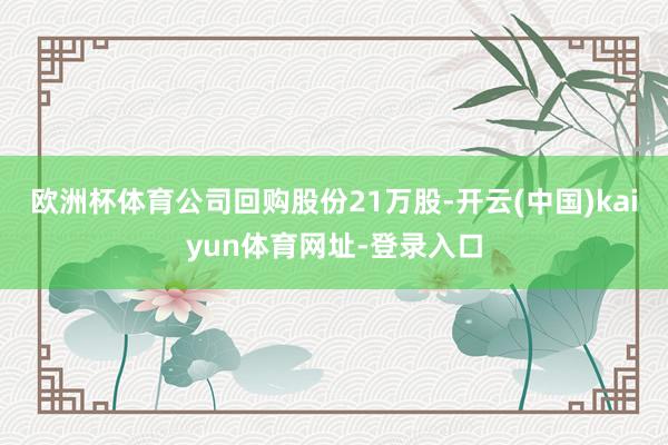 欧洲杯体育公司回购股份21万股-开云(中国)kaiyun体育网址-登录入口