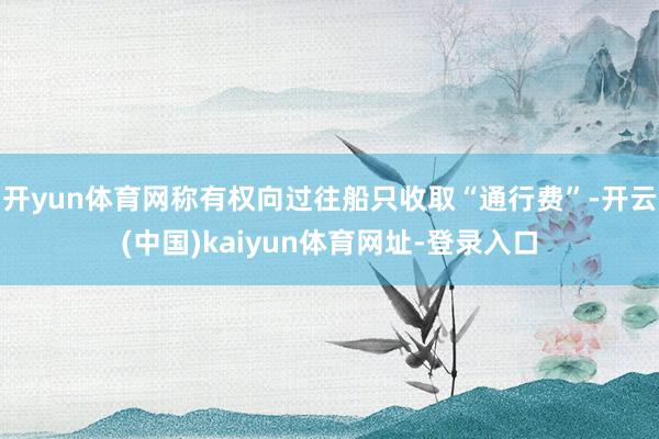 开yun体育网称有权向过往船只收取“通行费”-开云(中国)kaiyun体育网址-登录入口