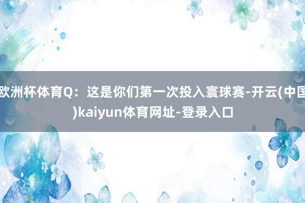 欧洲杯体育Q：这是你们第一次投入寰球赛-开云(中国)kaiyun体育网址-登录入口