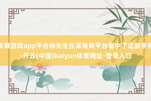 体育游戏app平台杨先生在某电商平台看中了这款手机-开云(中国)kaiyun体育网址-登录入口