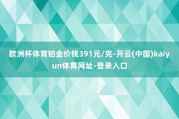 欧洲杯体育铂金价钱391元/克-开云(中国)kaiyun体育网址-登录入口