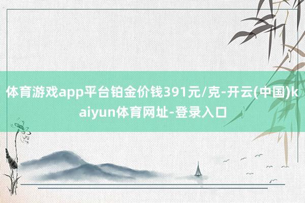体育游戏app平台铂金价钱391元/克-开云(中国)kaiyun体育网址-登录入口
