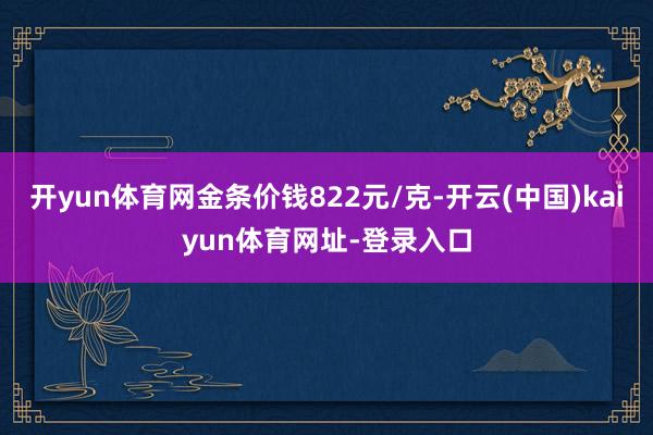 开yun体育网金条价钱822元/克-开云(中国)kaiyun体育网址-登录入口