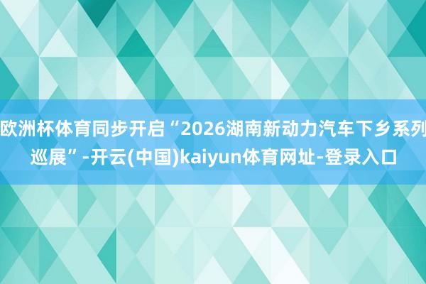 欧洲杯体育同步开启“2026湖南新动力汽车下乡系列巡展”-开云(中国)kaiyun体育网址-登录入口