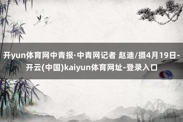 开yun体育网中青报·中青网记者 赵迪/摄4月19日-开云(中国)kaiyun体育网址-登录入口