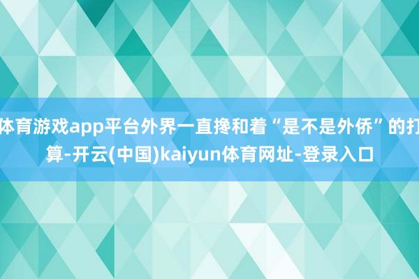 体育游戏app平台外界一直搀和着“是不是外侨”的打算-开云(中国)kaiyun体育网址-登录入口