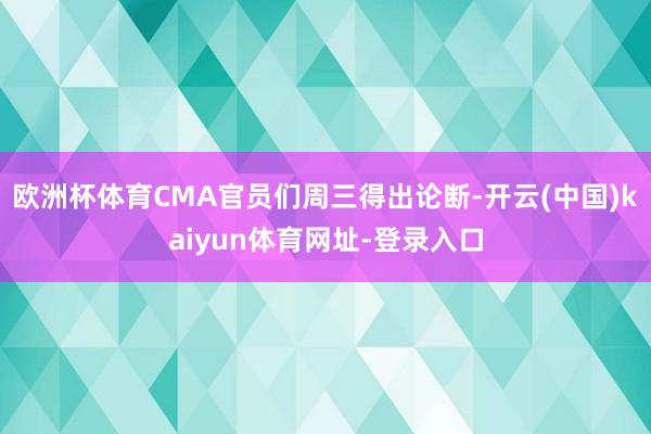 欧洲杯体育CMA官员们周三得出论断-开云(中国)kaiyun体育网址-登录入口