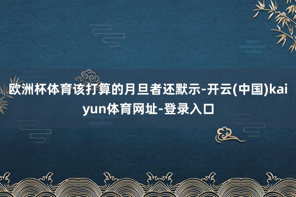 欧洲杯体育该打算的月旦者还默示-开云(中国)kaiyun体育网址-登录入口