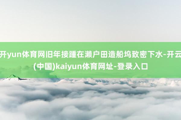 开yun体育网旧年接踵在濑户田造船坞致密下水-开云(中国)kaiyun体育网址-登录入口