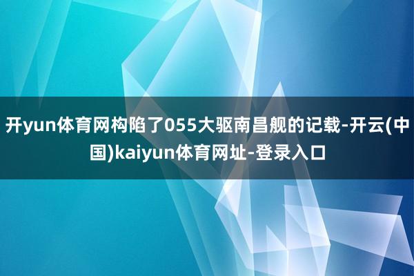 开yun体育网构陷了055大驱南昌舰的记载-开云(中国)kaiyun体育网址-登录入口
