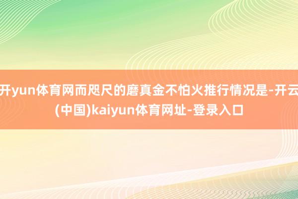 开yun体育网而咫尺的磨真金不怕火推行情况是-开云(中国)kaiyun体育网址-登录入口