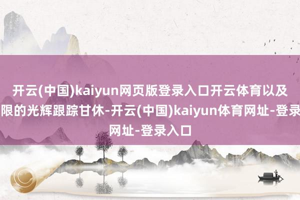 开云(中国)kaiyun网页版登录入口开云体育以及更有限的光辉跟踪甘休-开云(中国)kaiyun体育网址-登录入口