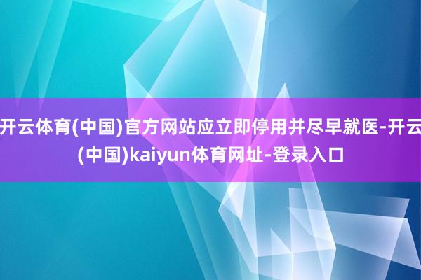 开云体育(中国)官方网站应立即停用并尽早就医-开云(中国)kaiyun体育网址-登录入口
