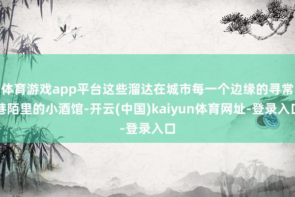 体育游戏app平台这些溜达在城市每一个边缘的寻常巷陌里的小酒馆-开云(中国)kaiyun体育网址-登录入口