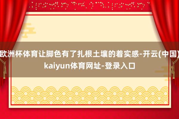 欧洲杯体育让脚色有了扎根土壤的着实感-开云(中国)kaiyun体育网址-登录入口