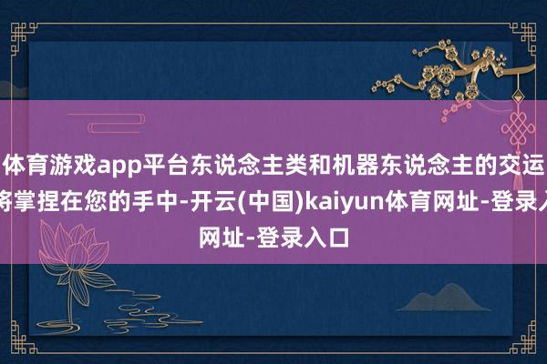 体育游戏app平台东说念主类和机器东说念主的交运齐将掌捏在您的手中-开云(中国)kaiyun体育网址-登录入口