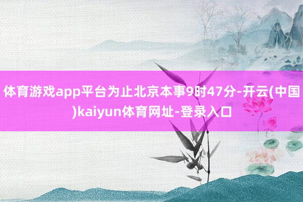 体育游戏app平台为止北京本事9时47分-开云(中国)kaiyun体育网址-登录入口