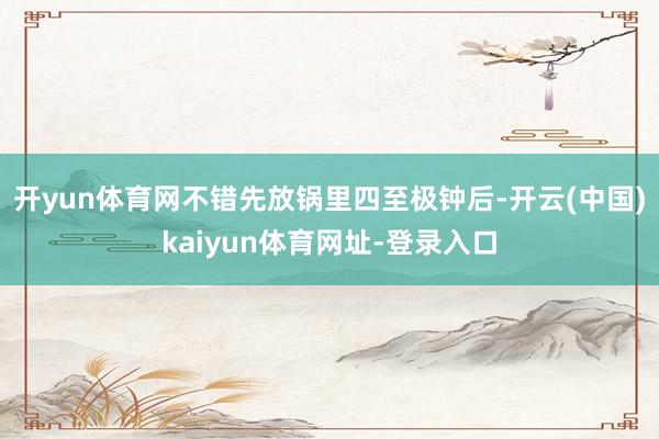 开yun体育网不错先放锅里四至极钟后-开云(中国)kaiyun体育网址-登录入口