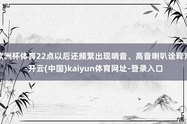 欧洲杯体育22点以后还频繁出现哨音、高音喇叭诠释声-开云(中国)kaiyun体育网址-登录入口