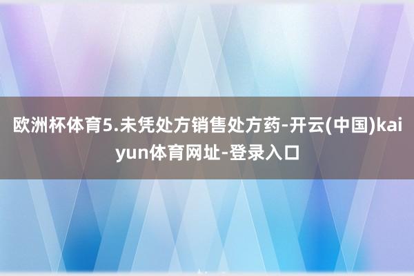 欧洲杯体育5.未凭处方销售处方药-开云(中国)kaiyun体育网址-登录入口