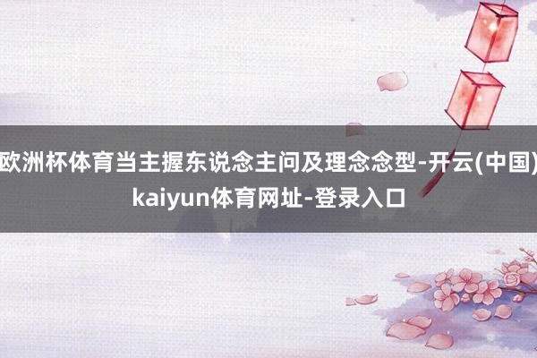 欧洲杯体育当主握东说念主问及理念念型-开云(中国)kaiyun体育网址-登录入口