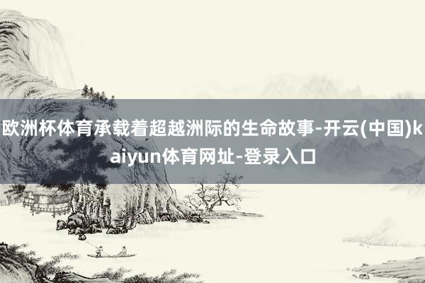 欧洲杯体育承载着超越洲际的生命故事-开云(中国)kaiyun体育网址-登录入口